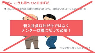 だから、こうも思っているはずだ
● 新入社員はまだまだ社会経験が浅いから、誰かがフォローしてあげないと！
すぐやめられても困るしな！
新入社員以外だけではなく
メンターは誰にだって必要！
 
