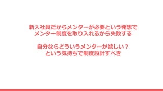 新入社員だからメンターが必要という発想で
メンター制度を取り入れるから失敗する
自分ならどういうメンターが欲しい？
という気持ちで制度設計すべき
 