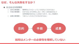なぜ、そんな失敗をするか？
● あるある失敗事例
○ 目的の無理解： 精神的なフォローっていうのがよくわからない
○ 手段の無理解： わからないから何もしない（月に１回も話さない）
全然性格の合わない人があてられて、むしろ負荷大
○ 成果の無理解： うまくいったかどうかもわからない
目的 手段 成果
結局はメンターの必要性を理解していない
 