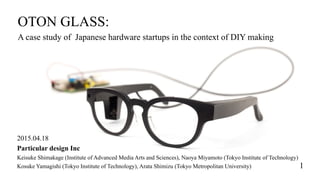 OTON GLASS:
A case study of Japanese hardware startups in the context of DIY making
2015.04.18
Particular design Inc
Keisuke Shimakage (Institute of Advanced Media Arts and Sciences), Naoya Miyamoto (Tokyo Institute of Technology)
Kosuke Yamagishi (Tokyo Institute of Technology), Arata Shimizu (Tokyo Metropolitan University) 1
 