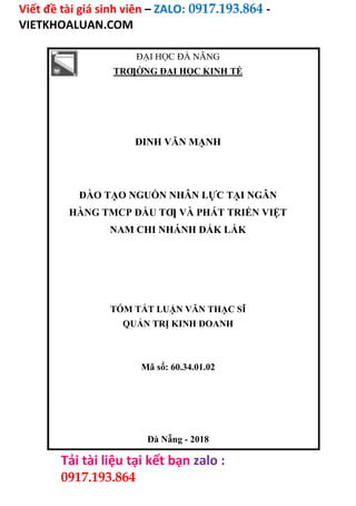 Viết đề tài giá sinh viên – ZALO: 0917.193.864 -
VIETKHOALUAN.COM
Tải tài liệu tại kết bạn zalo :
0917.193.864
ĐẠI HỌC ĐÀ NẴNG
TRƢỜNG ĐẠI HỌC KINH TẾ
ĐINH VĂN MẠNH
ĐÀO TẠO NGUỒN NHÂN LỰC TẠI NGÂN
HÀNG TMCP ĐẦU TƢ VÀ PHÁT TRIỂN VIỆT
NAM CHI NHÁNH ĐẮK LẮK
TÓM TẮT LUẬN VĂN THẠC SĨ
QUẢN TRỊ KINH DOANH
Mã số: 60.34.01.02
Đà Nẵng - 2018
 