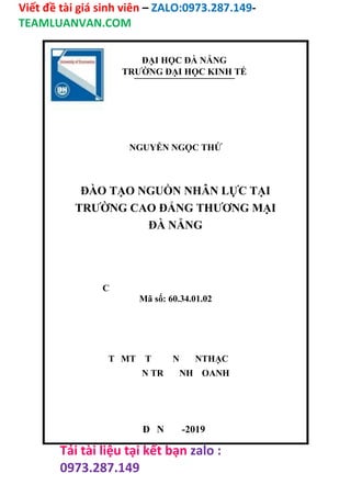 Viết đề tài giá sinh viên – ZALO:0973.287.149-
TEAMLUANVAN.COM
Tải tài liệu tại kết bạn zalo :
0973.287.149
ĐẠI HỌC ĐÀ NẴNG
TRƯỜNG ĐẠI HỌC KINH TẾ
NGUYỄN NGỌC THỨ
ĐÀO TẠO NGUỒN NHÂN LỰC TẠI
TRƯỜNG CAO ĐẲNG THƯƠNG MẠI
ĐÀ NẴNG
C
Mã số: 60.34.01.02
T MT T N NTHẠC
N TR NH OANH
Đ N -2019
 