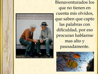 Bienaventurados los
que no tienen en
cuenta mis olvidos,
que saben que capto
las palabras con
dificuldad, por eso
procuran hablarme
mas alto y
pausadamente.
 