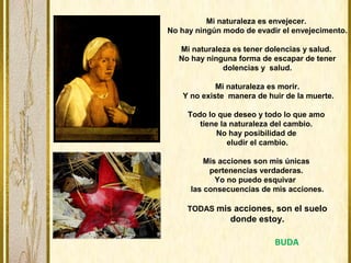 Mi naturaleza es envejecer.
No hay ningún modo de evadir el envejecimento.
Mi naturaleza es tener dolencias y salud.
No hay ninguna forma de escapar de tener
dolencias y salud.
Mi naturaleza es morir.
Y no existe manera de huir de la muerte.
Todo lo que deseo y todo lo que amo
tiene la naturaleza del cambio.
No hay posibilidad de
eludir el cambio.
Mis acciones son mis únicas
pertenencias verdaderas.
Yo no puedo esquivar
las consecuencias de mis acciones.
TODAS mis acciones, son el suelo
donde estoy.
BUDA
 