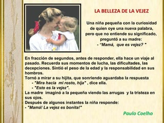LA BELLEZA DE LA VEJEZ
Una niña pequeña con la curiosidad
de quien oye una nueva palabra,
pero que no entiende su significado,
preguntó a su madre:
- “Mamá, que es vejez? "
En fracción de segundos, antes de responder, ella hace un viaje al
pasado. Recuerda sus momentos de lucha, las dificultades, las
decepciones. Sintió el peso de la edad y la responsabilidad en sus
hombros.
Tornó a mirar a su hijita, que sonriendo aguardaba la respuesta
- "Mira hacia mi rosto, hija" , dice ella.
- "Esto es la vejez".
La madre imaginó a la pequeña viendo las arrugas y la tristeza en
sus ojos.
Después de algunos instantes la niña responde:
- "Mamá! La vejez es bonita!"
Paulo Coelho
 