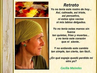 Retrato
Yo no tenia este rostro de hoy...
Asi, calmado, asi triste,
asi pensativo,
ni estos ojos vacios
ni mis labios delgados.
Yo no tenia estas manos sin
fuerza
tan quietas, frias y muertas...
y no tenia este corazón
que ni siente..
Y no entiendo este cambio
tan simple, tan cierto, tan fácil..
¿En qué espejo quedó perdido mi
otro yo?
Cecília Meireles
 
