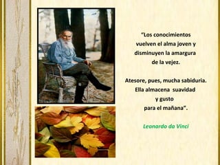 “Los conocimientos
vuelven el alma joven y
disminuyen la amargura
de la vejez.
Atesore, pues, mucha sabiduria.
Ella almacena suavidad
y gusto
para el mañana”.
Leonardo da Vinci
 
