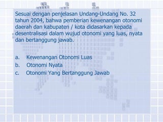 Sesuai dengan penjelasan Undang-Undang No. 32
tahun 2004, bahwa pemberian kewenangan otonomi
daerah dan kabupaten / kota didasarkan kepada
desentralisasi dalam wujud otonomi yang luas, nyata
dan bertanggung jawab.


a.   Kewenangan Otonomi Luas
b.   Otonomi Nyata
c.   Otonomi Yang Bertanggung Jawab
 