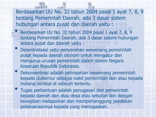 Berdasarkan UU No. 32 tahun 2004 pasal 1 ayat 7, 8, 9
tentang Pemerintah Daerah, ada 3 dasar sistem
hubungan antara pusat dan daerah yaitu :
• Berdasarkan UU No. 32 tahun 2004 pasal 1 ayat 7, 8, 9
    tentang Pemerintah Daerah, ada 3 dasar sistem hubungan
    antara pusat dan daerah yaitu :
•   Desentralisasi yaitu penyerahan wewenang pemerintah
    pusat kepada daerah otonom untuk mengatur dan
    mengurus urusan pemerintah dalam sistem Negara
    Kesatuan Republik Indonesia.
•   Dekonsentrasi adalah pelimpahan wewenang pemerintah
    kepada Gubernur sebagai wakil pemerintah dan atau kepada
    instansi vertikal di wilayah tertentu
•   Tugas perbantuan adalah penugasan dari pemerintah
    kepada daerah dan atau desa atau sebutan lain dengan
    kewajiban melaporkan dan mempertanggung jawabkan
    pelaksanaannya kepada yang menugaskan.
 