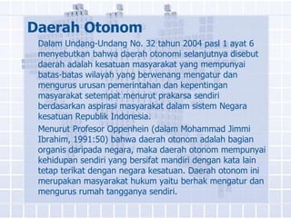 Daerah Otonom
 Dalam Undang-Undang No. 32 tahun 2004 pasl 1 ayat 6
 menyebutkan bahwa daerah otonomi selanjutnya disebut
 daerah adalah kesatuan masyarakat yang mempunyai
 batas-batas wilayah yang berwenang mengatur dan
 mengurus urusan pemerintahan dan kepentingan
 masyarakat setempat menurut prakarsa sendiri
 berdasarkan aspirasi masyarakat dalam sistem Negara
 kesatuan Republik Indonesia.
 Menurut Profesor Oppenhein (dalam Mohammad Jimmi
 Ibrahim, 1991:50) bahwa daerah otonom adalah bagian
 organis daripada negara, maka daerah otonom mempunyai
 kehidupan sendiri yang bersifat mandiri dengan kata lain
 tetap terikat dengan negara kesatuan. Daerah otonom ini
 merupakan masyarakat hukum yaitu berhak mengatur dan
 mengurus rumah tangganya sendiri.
 