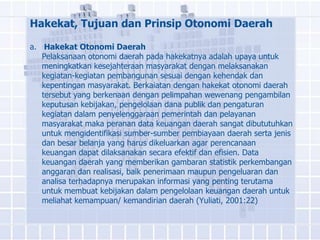 Hakekat, Tujuan dan Prinsip Otonomi Daerah

a. Hakekat Otonomi Daerah
   Pelaksanaan otonomi daerah pada hakekatnya adalah upaya untuk
   meningkatkan kesejahteraan masyarakat dengan melaksanakan
   kegiatan-kegiatan pembangunan sesuai dengan kehendak dan
   kepentingan masyarakat. Berkaiatan dengan hakekat otonomi daerah
   tersebut yang berkenaan dengan pelimpahan wewenang pengambilan
   keputusan kebijakan, pengelolaan dana publik dan pengaturan
   kegiatan dalam penyelenggaraan pemerintah dan pelayanan
   masyarakat maka peranan data keuangan daerah sangat dibututuhkan
   untuk mengidentifikasi sumber-sumber pembiayaan daerah serta jenis
   dan besar belanja yang harus dikeluarkan agar perencanaan
   keuangan dapat dilaksanakan secara efektif dan efisien. Data
   keuangan daerah yang memberikan gambaran statistik perkembangan
   anggaran dan realisasi, baik penerimaan maupun pengeluaran dan
   analisa terhadapnya merupakan informasi yang penting terutama
   untuk membuat kebijakan dalam pengelolaan keuangan daerah untuk
   meliahat kemampuan/ kemandirian daerah (Yuliati, 2001:22)
 