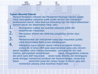 Tujuan Otonomi Daerah
  Menurut Mardiasmo (Otonomi dan Manajemen Keuangan Daerah) adalah:
  Untuk meningkatkan pelayanan publik (public service) dam memajukan
  perekonomian daerah. Pada dasarnya terkandung tiga misi utama pelaksanaan
  otonomi daerah dan desentralisasi fiskal, yaitu:
1.       Meningkatkan kualitas dan kuantitas pelayanan publik dan
         kesejahteraan masyarakat.
2.       Menciptakan efisiensi dan efektivitas pengelolaan sumber daya
         daerah.
3.       Memberdayakan dan menciptakan ruang bagi masyarakat (publik)
         untuk berpartisipasi dalam proses pembangunan.
4.       Selanjutnya tujuan otonomi daerah menurut penjelasan Undang-
         undang No 32 tahun 2004 pada dasarnya adalah sama yaitu otonomi
  daerah diarahkan untuk memacu pemerataan pembangunan dan hasil-
  hasilnya, meningkatkan kesejahteraan             rakyat, menggalakkan prakarsa
  dan peran serta aktif masyarakat     secara nyata, dinamis, dan bertanggung
  jawab sehingga memperkuat persatuan dan kesatuan bangsa, mengurangi
  beban            pemerintah pusat dan campur tangan di daerah yang akan
         memberikan peluang untuk koordinasi tingkat lokal.
 