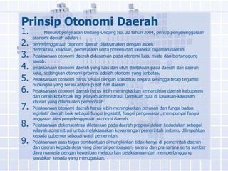 Prinsip Otonomi Daerah
1.          Menurut penjelasan Undang-Undang No. 32 tahun 2004, prinsip penyelenggaraan
     otonomi daerah adalah :
2.   penyelenggaraan otonomi daerah dilaksanakan dengan aspek
     demokrasi, keadilan, pemerataan serta potensi dan keaneka ragaman daerah.
3.   Pelaksanaan otonomi daerah didasarkan pada otonomi luas, nyata dan bertanggung
     jawab.
4.   pelaksanaan otonomi daerah yang luas dan utuh diletakkan pada daerah dan daerah
     kota, sedangkan otonomi provinsi adalah otonomi yang terbatas.
5.   Pelaksanaan otonomi harus sesuai dengan konstitusi negara sehingga tetap terjamin
     hubungan yang serasi antara pusat dan daerah.
6.   Pelaksanaan otonomi daerah harus lebih meningkatkan kemandirian daerah kabupaten
     dan derah kota tidak lagi wilayah administrasi. Demikian pula di kawasan-kawasan
     khusus yang dibina oleh pemerintah.
7.   Pelaksanaan otonomi daerah harus lebih meningkatkan peranan dan fungsi badan
     legislatif daerah baik sebagai fungsi legislatif, fungsi pengawasan, mempunyai fungsi
     anggaran atas penyelenggaraan otonomi daerah.
8.   Pelaksanaan dekonsentrasi diletakkan pada daerah propinsi dalam kedudukan sebagai
     wilayah administrasi untuk melaksanakan kewenangan pemerintah tertentu dilimpahkan
     kepada gubernur sebagai wakil pemerintah.
9.   Pelaksanaan asas tugas pembantuan dimungkinkan tidak hanya di pemerintah daerah
     dan daerah kepada desa yang disertai pembiayaan, sarana dan pra sarana serta sumber
     daya manusia dengan kewajiban melaporkan pelaksanaan dan mempertanggung
     jawabkan kepada yang menugaskan.
 
