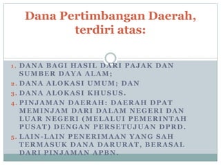 Dana Pertimbangan Daerah,
terdiri atas:
1. DANA BAGI HASIL DARI PAJAK DAN

SUMBER DAYA ALAM;
2. DANA ALOKASI UMUM; DAN
3. DANA ALOKASI KHUSUS.
4. PINJAMAN DAERAH: DAERAH DPAT
MEMINJAM DARI DALAM NEGERI DAN
LUAR NEGERI (MELALUI PEMERINTAH
PUSAT) DENGAN PERSETUJUAN DPRD.
5. LAIN-LAIN PENERIMAAN YANG SAH
TERMASUK DANA DARURAT, BERASAL
DARI PINJAMAN APBN.

 