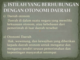 1) Daerah otonom
Daerah di dalam suatu negara yang memiliki
kekuasaan otonom, atau kebebasan dari
pemerintah di luar daerah tersebut
2) Otonomi Daerah
Hak, wewenang, dan kewajiban yang diberikan
kepada daerah otonom untuk mengatur dan
mengurus sendiri urusan pemerintahan dan
kepentingan masyarakat setempat

 