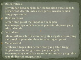 3) Desentralisasi
Penyerahan kewenangan dari pemerintah pusat kepada
pemerintah daerah untuk mengurusi urusan rumah
tangganya sendiri
4) Dekonsentrasi
Pemerintah pusat melimpahkan sebagian
kewenangannya kepada aparat pemerintah pusat yang
ada di daerah
5) Sentralisasi
Memusatkan seluruh wewenang atas segala urusan yang
menyangkut pemerintahan kepada tingkat pusat
6) Medebewind
Pemberian tugas oleh pemerintah yang lebih tinggi
tingkatannya tentang urusan yang menjadi
kewenangannya kepada satuan pemerintahan yang lebih
rendah disertai anggarannya

 