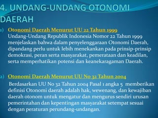 1) Otonomi Daerah Menurut UU 22 Tahun 1999

Undang-Undang Republik Indonesia Nomor 22 Tahun 1999
menjelaskan bahwa dalam penyelenggaraan Otonomi Daerah,
dipandang perlu untuk lebih menekankan pada prinsip-prinsip
demokrasi, peran serta masyarakat, pemerataan dan keadilan,
serta memperhatikan potensi dan keanekaragaman Daerah.
2) Otonomi Daerah Menurut UU No 32 Tahun 2004

Berdasarkan UU No 32 Tahun 2004 Pasal 1 angka 5 memberikan
definisi Otonomi daerah adalah hak, wewenang, dan kewajiban
daerah otonom untuk mengatur dan mengurus sendiri urusan
pemerintahan dan kepentingan masyarakat setempat sesuai
dengan peraturan perundang-undangan.

 
