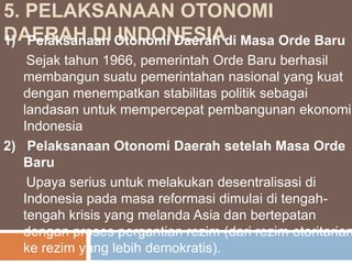 5. PELAKSANAAN OTONOMI
DAERAH DI Otonomi Daerah di Masa Orde Baru
1) Pelaksanaan INDONESIA

Sejak tahun 1966, pemerintah Orde Baru berhasil
membangun suatu pemerintahan nasional yang kuat
dengan menempatkan stabilitas politik sebagai
landasan untuk mempercepat pembangunan ekonomi
Indonesia
2) Pelaksanaan Otonomi Daerah setelah Masa Orde
Baru
Upaya serius untuk melakukan desentralisasi di
Indonesia pada masa reformasi dimulai di tengahtengah krisis yang melanda Asia dan bertepatan
dengan proses pergantian rezim (dari rezim otoritarian
ke rezim yang lebih demokratis).

 
