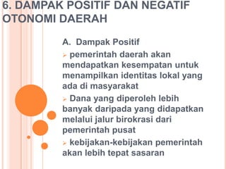 6. DAMPAK POSITIF DAN NEGATIF
OTONOMI DAERAH
A. Dampak Positif
 pemerintah daerah akan
mendapatkan kesempatan untuk
menampilkan identitas lokal yang
ada di masyarakat
 Dana yang diperoleh lebih
banyak daripada yang didapatkan
melalui jalur birokrasi dari
pemerintah pusat
 kebijakan-kebijakan pemerintah
akan lebih tepat sasaran

 