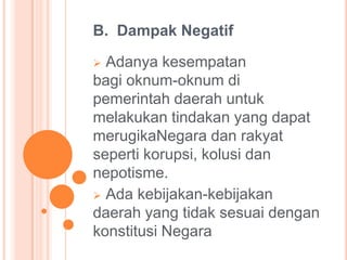 B. Dampak Negatif

Adanya kesempatan
bagi oknum-oknum di
pemerintah daerah untuk
melakukan tindakan yang dapat
merugikaNegara dan rakyat
seperti korupsi, kolusi dan
nepotisme.
 Ada kebijakan-kebijakan
daerah yang tidak sesuai dengan
konstitusi Negara


 