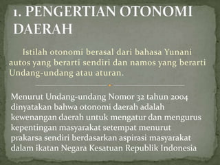 Istilah otonomi berasal dari bahasa Yunani
autos yang berarti sendiri dan namos yang berarti
Undang-undang atau aturan.
Menurut Undang-undang Nomor 32 tahun 2004
dinyatakan bahwa otonomi daerah adalah
kewenangan daerah untuk mengatur dan mengurus
kepentingan masyarakat setempat menurut
prakarsa sendiri berdasarkan aspirasi masyarakat
dalam ikatan Negara Kesatuan Republik Indonesia

 