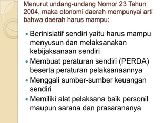 Menurut undang-undang Nomor 23 Tahun
2004, maka otonomi daerah mempunyai arti
bahwa daerah harus mampu:

Berinisiatif sendiri yaitu harus mampu
menyusun dan melaksanakan
kebijaksanaan sendiri
 Membuat peraturan sendiri (PERDA)
beserta peraturan pelaksanaannya
 Menggali sumber-sumber keuangan
sendiri
 Memiliki alat pelaksana baik personil
maupun sarana dan prasarananya


 