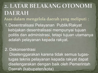 Asas dalam mengelola daerah yang meliputi :
1.Desentralisasi Pelayanan Publik/Rakyat
kebijakan desentralisasi mempunyai tujuan
politis dan administrasi, tetapi tujuan utamanya
adalah pelayanan kepada rakyat.
2. Dekonsentrasi
Diselenggarakan karena tidak semua tugastugas teknis pelayanan kepada rakyat dapat
diselengarakan dengan baik oleh Pemerintah
Daerah (kabupaten/kota)

 