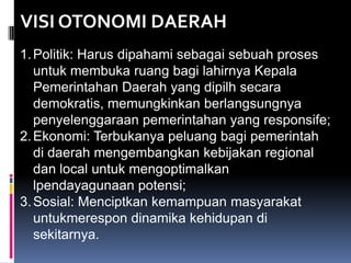 VISI OTONOMI DAERAH
1. Politik: Harus dipahami sebagai sebuah proses
untuk membuka ruang bagi lahirnya Kepala
Pemerintahan Daerah yang dipilh secara
demokratis, memungkinkan berlangsungnya
penyelenggaraan pemerintahan yang responsife;
2. Ekonomi: Terbukanya peluang bagi pemerintah
di daerah mengembangkan kebijakan regional
dan local untuk mengoptimalkan
lpendayagunaan potensi;
3. Sosial: Menciptkan kemampuan masyarakat
untukmerespon dinamika kehidupan di
sekitarnya.

 