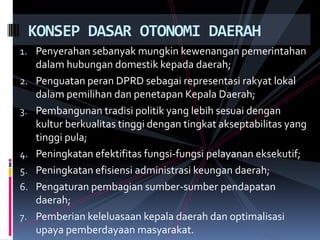 KONSEP DASAR OTONOMI DAERAH
1. Penyerahan sebanyak mungkin kewenangan pemerintahan
2.
3.

4.
5.
6.
7.

dalam hubungan domestik kepada daerah;
Penguatan peran DPRD sebagai representasi rakyat lokal
dalam pemilihan dan penetapan Kepala Daerah;
Pembangunan tradisi politik yang lebih sesuai dengan
kultur berkualitas tinggi dengan tingkat akseptabilitas yang
tinggi pula;
Peningkatan efektifitas fungsi-fungsi pelayanan eksekutif;
Peningkatan efisiensi administrasi keungan daerah;
Pengaturan pembagian sumber-sumber pendapatan
daerah;
Pemberian keleluasaan kepala daerah dan optimalisasi
upaya pemberdayaan masyarakat.

 