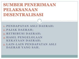 SUMBER PENERIMAAN
PELAKSANAAN
DESENTRALISASI
1. PENDAPATAN ASLI DAERAH:
2. PAJAK DAERAH;
3. RETRIBUSI DAERAH;
4. HASIL PENGELOLAAN

KEKAYAAN DAERAH;
5. LAIN-LAIN PENDAPATAN ASLI
DAERAH YANG SAH.

 