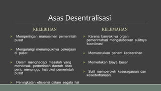 Asas Desentralisasi
KELEBIHAN
 Memperingan manajemen pemerintah
pusat
 Mengurangi menumpuknya pekerjaan
di pusat
 Dalam menghadapi masalah yang
mendesak, pemerintah daerah tidak
perlu menunggu instruksi pemerintah
pusat
 Peningkatan efisiensi dalam segala hal
KELEMAHAN
 Karena banyaknya organ
pemerintahan mengakibatkan sulitnya
koordinasi
 Memunculkan paham kedaerahan
 Memerlukan biaya besar
 Sulit memperoleh keseragaman dan
kesederhanaan
 
