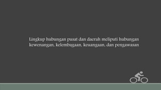 Lingkup hubungan pusat dan daerah meliputi hubungan
kewenangan, kelembagaan, keuangaan, dan pengawasan
 