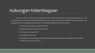 Hubungan Kelembagaan
Menurut UU Nomor 32 tahun 2004 tentang Pemerintah Daerah pembentukan organisasi pemerintah daerah untuk
menjalankan urusan/kewenangan didasarkan pada prinsip money follow (Pendanaan mengikuti fungsi pemerintahan yang
menjadi kewajiban dan tanggung jawab masing-masing tingkat pemerintahan didasarkan pada :
1. Kewenangan pemerintah yang dimiliki daerah
2. Karakteristik, potensial, dan kebutuhan daerah
3. Kemampuan keuangan daerah
4. Ketersediaan sumber daya
5. Pengembangan pola kerjasama antar daerah dan/atau degan pihak ketiga yang dijabakan pada Peraturan
Pemerintah Nomor 41 tahun 2007
 