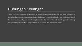 Hubungan Keuangan
Dalam UU Nomor 33 tahun 2004 tentang Perimbangan Keuangan Antara Pusat dan Pemerintah Daerah
ditegaskan bahwa penerimaan daerah dalam pelaksanaan Desentralisasi terdiri atas pendapatan daerah
dan pembiayaan, pendapatan daerah yang bersumber dari pendapatan asli daerah (pajak & retribusi),
dana perimbangan(dana APBN yang dialokasikan ke daerah), dan pendapatan lainnya.
 