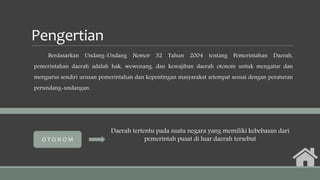 Pengertian
Berdasarkan Undang-Undang Nomor 32 Tahun 2004 tentang Pemerintahan Daerah,
pemerintahan daerah adalah hak, wewenang, dan kewajiban daerah otonom untuk mengatur dan
mengurus sendiri urusan pemerintahan dan kepentingan masyarakat setempat sesuai dengan peraturan
perundang-undangan.
Daerah tertentu pada suatu negara yang memiliki kebebasan dari
pemerintah pusat di luar daerah tersebutO T O N O M
 