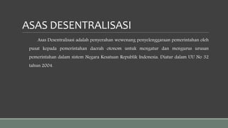 ASAS DESENTRALISASI
Asas Desentralisasi adalah penyerahan wewenang penyelenggaraan pemerintahan oleh
pusat kepada pemerintahan daerah otonom untuk mengatur dan mengurus urusan
pemerintahan dalam sistem Negara Kesatuan Republik Indonesia. Diatur dalam UU No 32
tahun 2004.
 