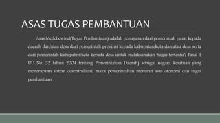 ASAS TUGAS PEMBANTUAN
Asas Medebewind(Tugas Pembantuan) adalah penugasan dari pemerintah pusat kepada
daerah dan/atau desa dari pemerintah provinsi kepada kabupaten/kota dan/atau desa serta
dari pemerintah kabupaten/kota kepada desa untuk melaksanakan ‘tugas tertentu’( Pasal 1
UU No. 32 tahun 2004 tentang Pemerintahan Daerah) sebagai negara kesatuan yang
menerapkan sistem desentralisasi, maka pemerintahan menurut asas otonomi dan tugas
pembantuan.
 