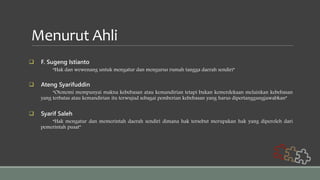 Menurut Ahli
 F. Sugeng Istianto
“Hak dan wewenang untuk mengatur dan mengurus rumah tangga daerah sendiri”
 Ateng Syarifuddin
“Otonomi mempunyai makna kebebasan atau kemandirian tetapi bukan kemerdekaan melainkan kebebasan
yang terbatas atau kemandirian itu terwujud sebagai pemberian kebebasan yang harus dipertanggungjawabkan”
 Syarif Saleh
“Hak mengatur dan memerintah daerah sendiri dimana hak tersebut merupakan hak yang diperoleh dari
pemerintah pusat”
 