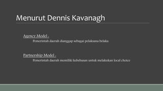 Menurut Dennis Kavanagh
Agency Model :
Pemerintah daerah dianggap sebagai pelaksana belaka
Partnership Model :
Pemerintah daerah memiliki kebebasan untuk melakukan local choice
 