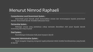 Menurut Nimrod Raphaeli
◦ Comprehensive Local Government System :
Pemerintah pusat banyak sekali menyerahkan urusan dan wewenangnya kepada pemerintah
daerah. Pemerintah daerah memiliki kekuasaan besar
◦ Partnership System :
Beberapa urusan yang jumlahnya cukup memadai diserahkan oleh pusat kepada daerah
wewenang lain tetap di pusat
◦ Dual System :
Keseimbangan kekuasaan baik pusat maupun daerah
◦ Integrated Administrative System :
Pusat mengatur langsung mengenai segala pelayanan teknis melalui koordinatornya yang berada
di daerah
 