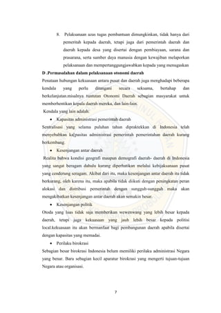 7
8. Pelaksanaan azas tugas pembantuan dimungkinkan, tidak hanya dari
pemeritah kepada daerah, tetapi juga dari pemerintah daerah dan
daerah kepada desa yang disertai dengan pembiayaan, sarana dan
prasarana, serta sumber daya manusia dengan kewajiban melaporkan
pelaksanaan dan mempertanggungjawabkan kepada yang menugaskan
D .Permasalahan dalam pelaksanaan otonomi daerah
Penataan hubungan kekuasaan antara pusat dan daerah juga menghadapi beberapa
kendala yang perlu ditangani secara seksama, bertahap dan
berkelanjutan.misalnya tuntutan Otonomi Daerah sebagian masyarakat untuk
memberhentikan kepala daerah mereka, dan lain-lain.
Kendala yang lain adalah:
 Kapasitas administrasi pemerintah daerah
Sentralisasi yang selama puluhan tahun dipraktekkan di Indonesia telah
menyebabkan ka[pasitas administrasi pemerintah pemerintahan daerah kurang
berkembang.
 Kesenjangan antar daerah
Realita bahwa kondisi geografi maupun demografi daerah- daerah di Indonesia
yang sangat beragam dahulu kurang diperhatikan melalui kebijaksanaan pusat
yang cenderung seragam. Akibat dari itu, maka kesenjangan antar daerah itu tidak
berkurang, oleh karena itu, maka apabila tidak diikuti dengan peningkatan peran
alokasi dan distribusi pemerintah dengan sungguh-sungguh maka akan
mengakibatkan kesenjangan antar daerah akan semakin besar.
 Kesenjangan politik
Otoda yang luas tidak saja memberikan wewenwang yang lebih besar kepada
daerah, tetapi juga kekuasaan yang jauh lebih besar kepada politisi
local.kekuasaan itu akan bermanfaat bagi pembangunan daerah apabila disertai
dengan kapasitas yang memadai.
 Perilaku birokrasi
Sebagian besar birokrasi Indonesia belum memiliki perilaku administrasi Negara
yang benar. Baru sebagian kecil aparatur birokrasi yang mengerti tujuan-tujuan
Negara atau organisasi.
 