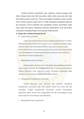 8
Perilaku birokrasi pemerintah yang cenderung menjadi penguasa dan
bukan sebagai pelayan dan abdi masyarakat, adlah contoh yang nyata dari sikap
dan prilaku pegawai negri kita. Untuk mewujudkan tercapainya tujuan nasional
maka orientasi pegawai negeri harus di rubah disamping peningkatan kapasitas
dan kinerjanya. Proses perubahan dan peningkatan tersebut memerlukan waktu
yang cukup lama karena sebagiannya berkaitan denganfaktor social dan budaya
masyarakat, disamping dengan factor ekonomi bahkan politik.
E .Tujuan dan manfaat Otonomi daerah
1. Tujuan Otonomi Daerah
Tujuan dari otonomi daerah menurut undang-undang Nomor 32 Tahun
2004 tentang Pemerintahan Daerah, Pasal 2 ayat 3 menyebutkan bahwa tujuan
otonomi daerah ialah menjalankan otonomi yang seluas-luasnya, kecuali
urusan pemerintahan yang memang menjadi urusan pemerintah, dengan tujuan
untuk meningkatkan kesejahteraan masyarakat, pelayanan umum, dan daya
saing daerah. Berikut penjelasannya:
a. Meningkatkan pelayanan umum
Dengan adanya otonomi daerah diharapkan ada peningkatan pelayanan
umum secara maksimal dari lembaga pemerintah di masing-masing daerah.
Dengan pelayanan yang maksimal tersebut diharapkan masyarakat dapat
merasakan secara langsung manfaat dari otonomi daerah.
b. Meningkatkan kesejahteraan masyarakat
Setelah pelayanan yang maksimal dan memadai, diharapkan
kesejahteraan masyarakat pada suatu daerah otonom bisa lebih baik dan
meningkat. Tingkat kesejahteraan masyarakat tersebut menunjukkan
bagaimana daerah otonom bisa menggunakan hak dan wewenangnya secara
tepat, bijak dan sesuai dengan yang diharapkan.
c. Meningkatkan daya saing daerah.
 