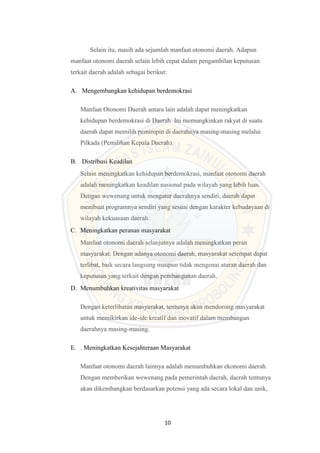 10
Selain itu, masih ada sejumlah manfaat otonomi daerah. Adapun
manfaat otonomi daerah selain lebih cepat dalam pengambilan keputusan
terkait daerah adalah sebagai berikut:
A. Mengembangkan kehidupan berdemokrasi
Manfaat Otonomi Daerah antara lain adalah dapat meningkatkan
kehidupan berdemokrasi di Daerah. Ini memungkinkan rakyat di suatu
daerah dapat memilih pemimpin di daerahnya masing-masing melalui
Pilkada (Pemilihan Kepala Daerah).
B. Distribusi Keadilan
Selain meningkatkan kehidupan berdemokrasi, manfaat otonomi daerah
adalah meningkatkan keadilan nasional pada wilayah yang lebih luas.
Dengan wewenang untuk mengatur daerahnya sendiri, daerah dapat
membuat programnya sendiri yang sesuai dengan karakter kebudayaan di
wilayah kekuasaan daerah.
C. Meningkatkan peranan masyarakat
Manfaat otonomi daerah selanjutnya adalah meningkatkan peran
masyarakat. Dengan adanya otonomi daerah, masyarakat setempat dapat
terlibat, baik secara langsung maupun tidak mengenai aturan daerah dan
keputusan yang terkait dengan pembangunan daerah.
D. Menumbuhkan kreativitas masyarakat
Dengan keterlibatan masyarakat, tentunya akan mendorong masyarakat
untuk memikirkan ide-ide kreatif dan inovatif dalam membangun
daerahnya masing-masing.
E. . Meningkatkan Kesejahteraan Masyarakat
Manfaat otonomi daerah lainnya adalah menumbuhkan ekonomi daerah.
Dengan memberikan wewenang pada pemerintah daerah, daerah tentunya
akan dikembangkan berdasarkan potensi yang ada secara lokal dan unik,
 