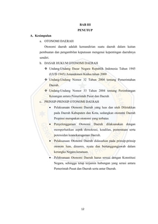 12
BAB III
PENUTUP
A. Kesimpulan
a. OTONOMI DAERAH
Otonomi daerah adalah kemandirian suatu daerah dalam kaitan
pembuatan dan pengambilan keputusan mengenai kepentingan daerahnya
sendiri.
b. DASAR HUKUM OTONOMI DAERAH
 Undang-Undang Dasar Negara Republik Indonesia Tahun 1945
(UUD 1945) Amandemen Kedua tahun 2000
 Undang-Undang Nomor 32 Tahun 2004 tentang Pemerintahan
Daerah.
 Undang-Undang Nomor 33 Tahun 2004 tentang Perimbangan
Keuangan antara Pemerintah Pusat dan Daerah
c. PRINSIP-PRINSIP OTONOMI DAERAH
 Pelaksanaan Otonomi Daerah yang luas dan utuh Diletakkan
pada Daerah Kabupaten dan Kota, sedangkan otonomi Daerah
Propinsi merupakan otonomi yang terbatas
 Penyelenggaraan Otonomi Daerah dilaksanakan dengan
memperhatikan aspek demokrasi, keadilan, pemerataan serta
potensidan keanekaragaman Daerah.
 Pelaksanaan Otonomi Daerah didasarkan pada prinsip-prinsip
otonom luas, dinamis, nyata dan bertanggungjawab dalam
kerangka Negara kesatuan.
 Pelaksanaan Otonomi Daerah harus sesuai dengan Konstitusi
Negara, sehingga tetap terjamin hubungan yang serasi antara
Pemerintah Pusat dan Daerah serta antar Daerah.
 