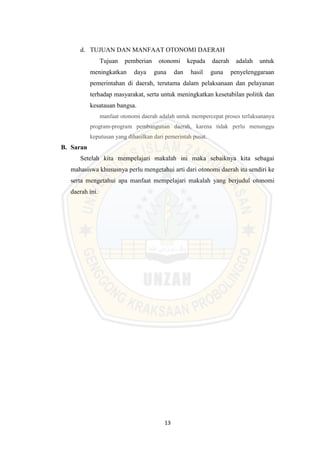 13
d. TUJUAN DAN MANFAAT OTONOMI DAERAH
Tujuan pemberian otonomi kepada daerah adalah untuk
meningkatkan daya guna dan hasil guna penyelenggaraan
pemerintahan di daerah, terutama dalam pelaksanaan dan pelayanan
terhadap masyarakat, serta untuk meningkatkan kesetabilan politik dan
kesatauan bangsa.
manfaat otonomi daerah adalah untuk mempercepat proses terlaksananya
program-program pembangunan daerah, karena tidak perlu menunggu
keputusan yang dihasilkan dari pemerintah pusat.
B. Saran
Setelah kita mempelajari makalah ini maka sebaiknya kita sebagai
mahasiswa khususnya perlu mengetahui arti dari otonomi daerah itu sendiri ke
serta mengetahui apa manfaat mempelajari makalah yang berjudul otonomi
daerah ini.
 