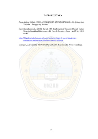 14
DAFTAR PUSTAKA
Amin, Zainul Ittihad. (2008). PENDIDIKAN KEWARGANEGARAAN .Universitas
Terbuka : Tanggerang Selatan.
Dewirahmadanirwati, (2018). Jurnal JIPS Implementasi Otonomi Daerah Dalam
Mewujudkan Good Governance Di Daerah Sumatera Barat , Vol.2 No.3 Hal
44-46
https://bkpsdmd.babelprov.go.id/content/otonomi-daerah-esensi-tujuan-dan-
manfaatnya-bagi-provinsi-kepulauan-bangka-belitung
Mansyuri, Arif. (2010). KEWARGANEGARAAN .Kopertais IV Press : Surabaya.
 