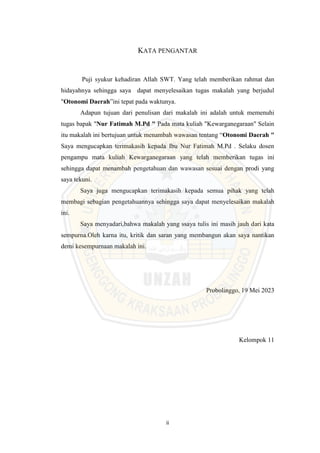 ii
KATA PENGANTAR
Puji syukur kehadiran Allah SWT. Yang telah memberikan rahmat dan
hidayahnya sehingga saya dapat menyelesaikan tugas makalah yang berjudul
"Otonomi Daerah”ini tepat pada waktunya.
Adapun tujuan dari penulisan dari makalah ini adalah untuk memenuhi
tugas bapak "Nur Fatimah M.Pd " Pada mata kuliah "Kewarganegaraan" Selain
itu makalah ini bertujuan untuk menambah wawasan tentang “Otonomi Daerah "
Saya mengucapkan terimakasih kepada Ibu Nur Fatimah M.Pd . Selaku dosen
pengampu mata kuliah Kewarganegaraan yang telah memberikan tugas ini
sehingga dapat menambah pengetahuan dan wawasan sesuai dengan prodi yang
saya tekuni.
Saya juga mengucapkan terimakasih kepada semua pihak yang telah
membagi sebagian pengetahuannya sehingga saya dapat menyelesaikan makalah
ini.
Saya menyadari,bahwa makalah yang ssaya tulis ini masih jauh dari kata
sempurna.Oleh karna itu, kritik dan saran yang membangun akan saya nantikan
demi kesempurnaan makalah ini.
Probolinggo, 19 Mei 2023
Kelompok 11
 