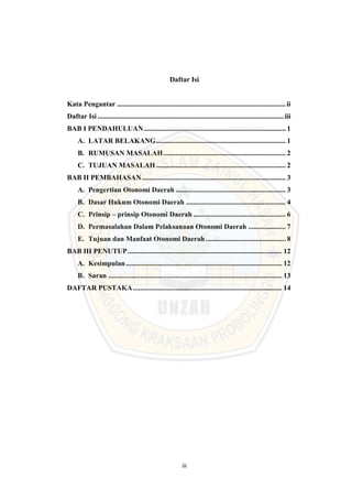 iii
Daftar Isi
Kata Pengantar ...............................................................................................ii
Daftar Isi .........................................................................................................iii
BAB I PENDAHULUAN................................................................................ 1
A. LATAR BELAKANG......................................................................... 1
B. RUMUSAN MASALAH..................................................................... 2
C. TUJUAN MASALAH......................................................................... 2
BAB II PEMBAHASAN................................................................................. 3
A. Pengertian Otonomi Daerah .............................................................. 3
B. Dasar Hukum Otonomi Daerah ........................................................ 4
C. Prinsip – prinsip Otonomi Daerah .................................................... 6
D. Permasalahan Dalam Pelaksanaan Otonomi Daerah ..................... 7
E. Tujuan dan Manfaat Otonomi Daerah ............................................. 8
BAB III PENUTUP....................................................................................... 12
A. Kesimpulan........................................................................................ 12
B. Saran .................................................................................................. 13
DAFTAR PUSTAKA.................................................................................... 14
 
