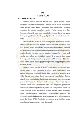1
BAB I
PENDAHULUAN
A. LATAR BELAKANG
Otonomi Daerah menjadi wacana yang sangat menarik setelah
reformasi digulirkan di Indonesia. Otonomi daerah adalah kemandirian
suatu daerah dalam kaitan pembuatan dan pengambilan keputusan
mengenai kepentingan daerahnya sendiri. Setelah zaman orde baru
berkuasa selama 32 tahun yang sentralistik, Otonomi daerah merupakan
konsep pengembangan daerah yang dipilih oleh pemerintah pasca orde
baru.
Otonomi Daerah dilakukan untuk meningkatkan efisiensi dan aktifitas
penyelenggaraan di daerah. Sebagai konsep yang baru diterapkan, tentu
saja Otonomi daerah memiliki kekurangan dan problematikanya tersendiri,
misalnya masih adanya kesenjangan sumber daya yang dimiliki di masing-
masing daerah. Perbedaan sumber daya tersebut tidak hanya pada ranah
sumber daya alam tapi perbedaan sumber daya manusia juga sangat
berpengaruh terhadap adanya kesenjangan ini. Oleh karenanya dibutuhkan
solusi terbaik untuk menyikapi problem-problem yang pada pelaksanaan
Otonomi daerah .
Otonomi daerah merupakan proses desentralisasi kewenangan yang
semula berada di pusat, kemudian diberikan kepada daerah secara utuh,
dengan tujuan agar pemerintah daerah dapat memberikan pelayanan lebih
dekat kepada masyarakat, dapat mempercepat pertumbuhan ekonomi
daerah, serta meningkatkan kesejateraan masyarakat, dan mempercepat
proses demokratisasi. Yang menjadi prinsip dalam penyelengaraan
otonomi daerah yaitu demokratisasi, peran serta masyarakat, pemerataan,
dankeadilan, serta memperhatiakan potensi dan keanegaraman daerah. Hal
yang mendasar dalam pelaksanaan otonomi daerah adalah mendorong
untuk memberdayakan masyarakat, menumbuhkan prakarsa dan
kreatifitas, meningkatkan peran serta masyarakat, serta mengembangkan
peran dan fungsi DPRD. Pemberian kewenangan tersebut diikuti dengan
perimbangan keuangan antara pusat dan daerah.
 