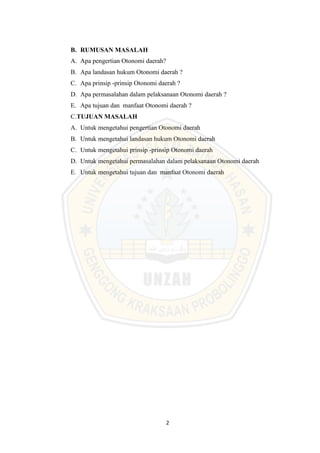 2
B. RUMUSAN MASALAH
A. Apa pengertian Otonomi daerah?
B. Apa landasan hukum Otonomi daerah ?
C. Apa prinsip -prinsip Otonomi daerah ?
D. Apa permasalahan dalam pelaksanaan Otonomi daerah ?
E. Apa tujuan dan manfaat Otonomi daerah ?
C.TUJUAN MASALAH
A. Untuk mengetahui pengertian Otonomi daerah
B. Untuk mengetahui landasan hukum Otonomi daerah
C. Untuk mengetahui prinsip -prinsip Otonomi daerah
D. Untuk mengetahui permasalahan dalam pelaksanaan Otonomi daerah
E. Untuk mengetahui tujuan dan manfaat Otonomi daerah
 